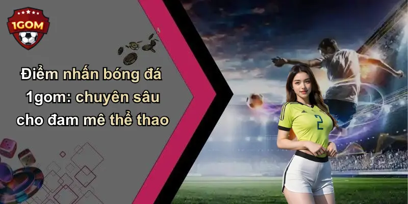 Điểm nhấn bóng đá 1gom: chuyên sâu cho đam mê thể thao