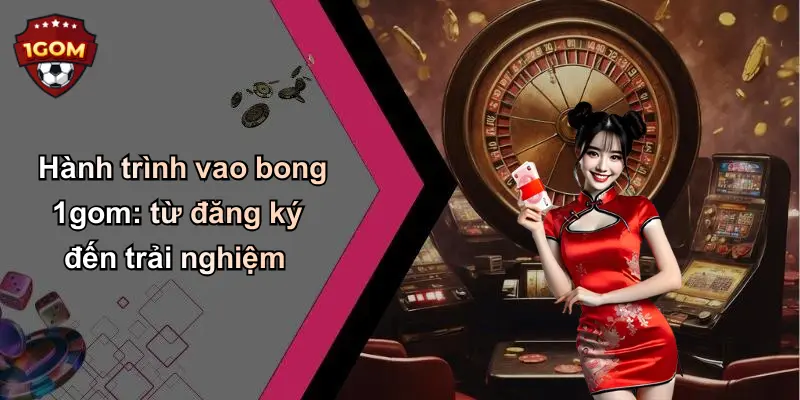 Hành trình vao bong 1gom: từ đăng ký đến trải nghiệm